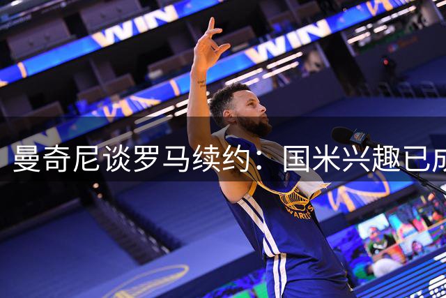 曼奇尼谈罗马续约：国米兴趣已成过往，专注俱乐部新征程